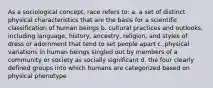 As a sociological concept, race refers to: a. a set of distinct physical characteristics that are the basis for a scientific classification of human beings b. cultural practices and outlooks, including language, history, ancestry, religion, and styles of dress or adornment that tend to set people apart c. physical variations in human beings singled out by members of a community or society as socially significant d. the four clearly defined groups into which humans are categorized based on physical phenotype