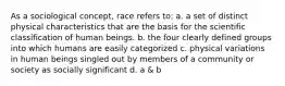 As a sociological concept, race refers to: a. a set of distinct physical characteristics that are the basis for the scientific classification of human beings. b. the four clearly defined groups into which humans are easily categorized c. physical variations in human beings singled out by members of a community or society as socially significant d. a & b