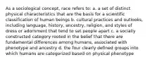 As a sociological concept, race refers to: a. a set of distinct physical characteristics that are the basis for a scientific classification of human beings b. cultural practices and outlooks, including language, history, ancestry, religion, and styles of dress or adornment that tend to set people apart c. a socially constructed category rooted in the belief that there are fundamental differences among humans, associated with phenotype and ancestry d. the four clearly defined groups into which humans are categorized based on physical phenotype