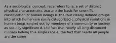 As a sociological concept, race refers to: a. a set of distinct physical characteristics that are the basis for scientific classification of human beings b. the four clearly defined groups into which human are easily categorized c. physical variations in human beigs singled out by members of a community or society as socially significant d. the fact that nearly all long-distanced runners belong to a single race e. the fact that nearly all people are the same