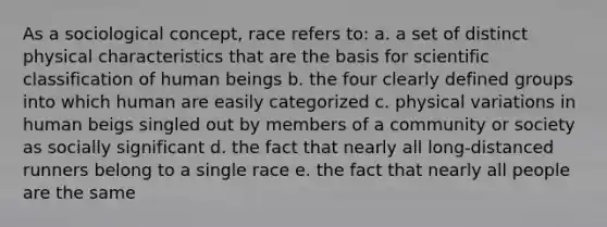 As a sociological concept, race refers to: a. a set of distinct physical characteristics that are the basis for scientific classification of human beings b. the four clearly defined groups into which human are easily categorized c. physical variations in human beigs singled out by members of a community or society as socially significant d. the fact that nearly all long-distanced runners belong to a single race e. the fact that nearly all people are the same