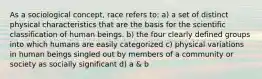 As a sociological concept, race refers to: a) a set of distinct physical characteristics that are the basis for the scientific classification of human beings. b) the four clearly defined groups into which humans are easily categorized c) physical variations in human beings singled out by members of a community or society as socially significant d) a & b