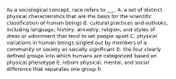 As a sociological concept, race refers to ___. A. a set of distinct physical characteristics that are the basis for the scientific classification of human beings B. cultural practices and outlooks, including language, history, ancestry, religion, and styles of dress or adornment that tend to set people apart C. physical variations in human beings singled out by members of a community or society as socially significant D. the four clearly defined groups into which humans are categorized based on physical phenotype E. inborn physical, mental, and social difference that separates one group fr