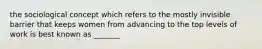 the sociological concept which refers to the mostly invisible barrier that keeps women from advancing to the top levels of work is best known as _______