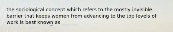 the sociological concept which refers to the mostly invisible barrier that keeps women from advancing to the top levels of work is best known as _______