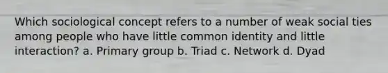 Which sociological concept refers to a number of weak social ties among people who have little common identity and little interaction? a. Primary group b. Triad c. Network d. Dyad