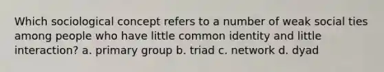 Which sociological concept refers to a number of weak social ties among people who have little common identity and little interaction? a. primary group b. triad c. network d. dyad