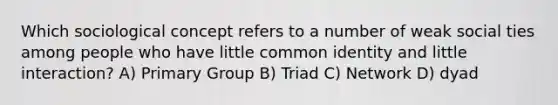 Which sociological concept refers to a number of weak social ties among people who have little common identity and little interaction? A) Primary Group B) Triad C) Network D) dyad