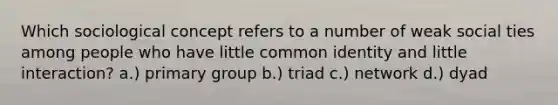 Which sociological concept refers to a number of weak social ties among people who have little common identity and little interaction? a.) primary group b.) triad c.) network d.) dyad