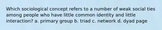 Which sociological concept refers to a number of weak social ties among people who have little common identity and little interaction? a. primary group b. triad c. network d. dyad page