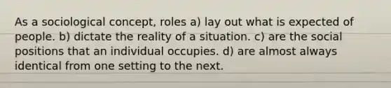 As a sociological concept, roles a) lay out what is expected of people. b) dictate the reality of a situation. c) are the social positions that an individual occupies. d) are almost always identical from one setting to the next.