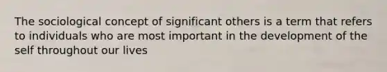 The sociological concept of significant others is a term that refers to individuals who are most important in the development of the self throughout our lives