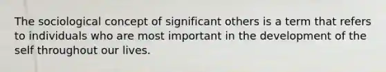 The sociological concept of significant others is a term that refers to individuals who are most important in the development of the self throughout our lives.