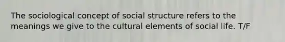 The sociological concept of social structure refers to the meanings we give to the cultural elements of social life. T/F