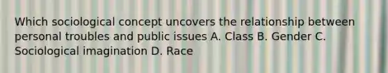 Which sociological concept uncovers the relationship between personal troubles and public issues A. Class B. Gender C. Sociological imagination D. Race