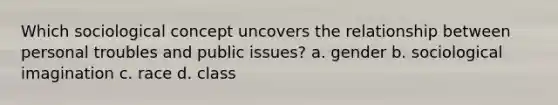 Which sociological concept uncovers the relationship between personal troubles and public issues? a. gender b. sociological imagination c. race d. class