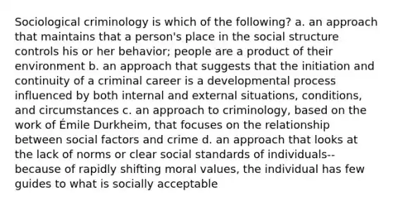 Sociological criminology is which of the following? a. an approach that maintains that a person's place in the social structure controls his or her behavior; people are a product of their environment b. an approach that suggests that the initiation and continuity of a criminal career is a developmental process influenced by both internal and external situations, conditions, and circumstances c. an approach to criminology, based on the work of Émile Durkheim, that focuses on the relationship between social factors and crime d. an approach that looks at the lack of norms or clear social standards of individuals--because of rapidly shifting moral values, the individual has few guides to what is socially acceptable