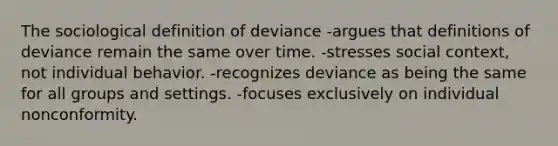 The sociological definition of deviance -argues that definitions of deviance remain the same over time. -stresses social context, not individual behavior. -recognizes deviance as being the same for all groups and settings. -focuses exclusively on individual nonconformity.