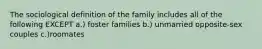 The sociological definition of the family includes all of the following EXCEPT a.) foster families b.) unmarried opposite-sex couples c.)roomates