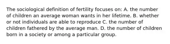 The sociological definition of fertility focuses on: A. the number of children an average woman wants in her lifetime. B. whether or not individuals are able to reproduce C. the number of children fathered by the average man. D. the number of children born in a society or among a particular group.