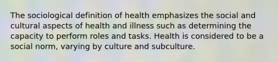 The sociological definition of health emphasizes the social and cultural aspects of health and illness such as determining the capacity to perform roles and tasks. Health is considered to be a social norm, varying by culture and subculture.