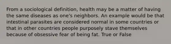 From a sociological definition, health may be a matter of having the same diseases as one's neighbors. An example would be that intestinal parasites are considered normal in some countries or that in other countries people purposely stave themselves because of obsessive fear of being fat. True or False