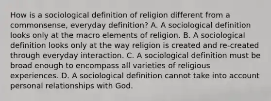 How is a sociological definition of religion different from a commonsense, everyday definition? A. A sociological definition looks only at the macro elements of religion. B. A sociological definition looks only at the way religion is created and re-created through everyday interaction. C. A sociological definition must be broad enough to encompass all varieties of religious experiences. D. A sociological definition cannot take into account personal relationships with God.