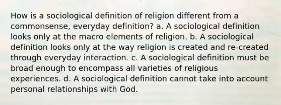 How is a sociological definition of religion different from a commonsense, everyday definition? a. A sociological definition looks only at the macro elements of religion. b. A sociological definition looks only at the way religion is created and re-created through everyday interaction. c. A sociological definition must be broad enough to encompass all varieties of religious experiences. d. A sociological definition cannot take into account personal relationships with God.