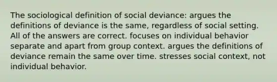 The sociological definition of social deviance: argues the definitions of deviance is the same, regardless of social setting. All of the answers are correct. focuses on individual behavior separate and apart from group context. argues the definitions of deviance remain the same over time. stresses social context, not individual behavior.