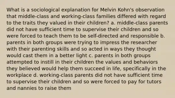 What is a sociological explanation for Melvin Kohn's observation that middle-class and working-class families differed with regard to the traits they valued in their children? a. middle-class parents did not have sufficient time to supervise their children and so were forced to teach them to be self-directed and responsible b. parents in both groups were trying to impress the researcher with their parenting skills and so acted in ways they thought would cast them in a better light c. parents in both groups attempted to instill in their children the values and behaviors they believed would help them succeed in life, specifically in the workplace d. working-class parents did not have sufficient time to supervise their children and so were forced to pay for tutors and nannies to raise them