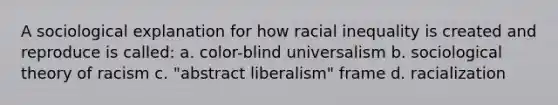 A sociological explanation for how racial inequality is created and reproduce is called: a. color-blind universalism b. sociological theory of racism c. "abstract liberalism" frame d. racialization