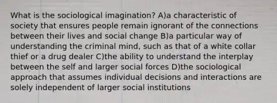 What is the sociological imagination? A)a characteristic of society that ensures people remain ignorant of the connections between their lives and social change B)a particular way of understanding the criminal mind, such as that of a white collar thief or a drug dealer C)the ability to understand the interplay between the self and larger social forces D)the sociological approach that assumes individual decisions and interactions are solely independent of larger social institutions