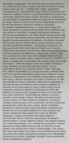 Sociological Imagination- The ability to see our personal lives in the context of the history, culture, and social structure of larger society within we live. -C. Wright Mills (1959), argued that sociologists must understand the larger cultural, structural, and historical conditions influencing individuals before arriving at any conclusions about the causes of their decisions or experiences. -The sociological imagination enables its possessor to understand the larger historical scene in terms of its meaning for the inner life and the external career of a variety of individuals. -Sociological imagination give us, as social psychologists the vision necessary to assess all the possible social conditions that may influence individuals' thoughts, feelings and behaviors. - If we limit our perspective on the social world to explanations that do not take social factors into consideration, we will some of the possible causal explanations for behavior. -Durkheim, proposed that suicide rates are influenced by societal conditions above and beyond personal problems. -Sociological imagination can help you decide which of the tools to bring to your analysis. Social norms and Values: Social norms- Behavioral guidelines the rules that regulate our behavior in relationships. Values- Differ from social norms in that they refer to deeply held ideals and beliefs. Status and Roles Status- Refers to a person's position in a group or society that is associated with varying levels of prestige and respect. -Often formalized so that the relative standing of group members can be easily identified. Roles- A set of expectations about how to behave, think, or feel. *Statuses, then, refer to our positions in a group or society, whereas roles refer to the specific expectations about how to behave in those positions. Organizations and Institutions Organizations- Groups that share a common purpose and contain a formal set of rules, and authority structure. Institution- When the accumulation of both formal rules and informal norms produces patterns of behavior for an entire group or even a whole society. Social institution- Consists of patterns of interaction in which the behavior of a large group is guided by same norms and roles. Five major institutions- Family (Raising children), economy (Systems of exchange), religion, education and government Culture Culture- Its unique patterns of behavior and beliefs. Symbols: Anything that carries a particular meaning recognized by people who share the same culture. Values and Beliefs: Standards by which people assess desirability, goodness and beauty that serve as both guidelines for living (values) and specific statements that people hold to be true (Beliefs). Language: A system of symbols that allows people to communicate. Norms: Rules and expectations for people's behavior within a society. Material culture: The tangible artifacts of a culture for example, cars, clothing and computers. *Various elements of culture often interact help us interpret a social situation and decide how to react to other people. *The norms, roles and relationships that make up social institutions vary from one society to another, giving each society its own "Personality". Components of culture: Language, Symbols, Values and Beliefs, Norms, and Material Artifacts.