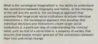 What is the sociological imagination? a. the ability to understand the connections between biography and history, or the interplay of the self and the world b. the sociological approach that assumes that large-scale social institutions structure individual interactions c. the sociological approach that assumes that individual decisions and interactions create larger social institutions d. a particular way of understanding the criminal mind, such as that of a serial killer e. a property of society that ensures that people remain ignorant of the connections between their lives and social change