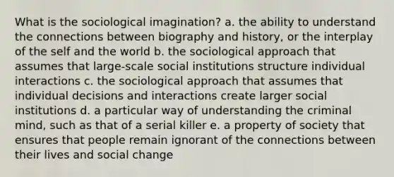 What is the sociological imagination? a. the ability to understand the connections between biography and history, or the interplay of the self and the world b. the sociological approach that assumes that large-scale social institutions structure individual interactions c. the sociological approach that assumes that individual decisions and interactions create larger social institutions d. a particular way of understanding the criminal mind, such as that of a serial killer e. a property of society that ensures that people remain ignorant of the connections between their lives and social change