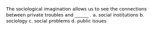 The sociological imagination allows us to see the connections between private troubles and ______ . a. social institutions b. sociology c. social problems d. public issues