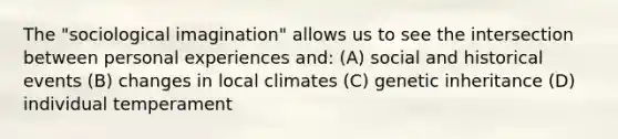 The "sociological imagination" allows us to see the intersection between personal experiences and: (A) social and historical events (B) changes in local climates (C) genetic inheritance (D) individual temperament