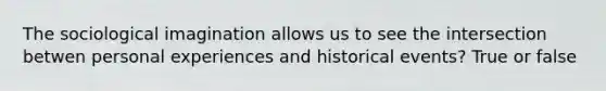 The sociological imagination allows us to see the intersection betwen personal experiences and historical events? True or false