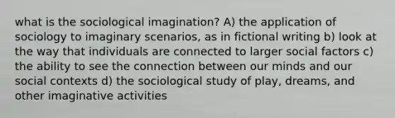 what is the sociological imagination? A) the application of sociology to imaginary scenarios, as in fictional writing b) look at the way that individuals are connected to larger social factors c) the ability to see the connection between our minds and our social contexts d) the sociological study of play, dreams, and other imaginative activities