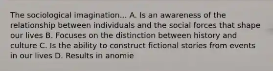 The sociological imagination... A. Is an awareness of the relationship between individuals and the social forces that shape our lives B. Focuses on the distinction between history and culture C. Is the ability to construct fictional stories from events in our lives D. Results in anomie