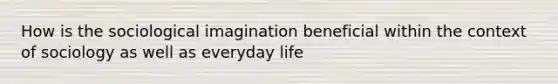 How is the sociological imagination beneficial within the context of sociology as well as everyday life