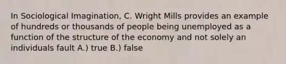 In Sociological Imagination, C. Wright Mills provides an example of hundreds or thousands of people being unemployed as a function of the structure of the economy and not solely an individuals fault A.) true B.) false