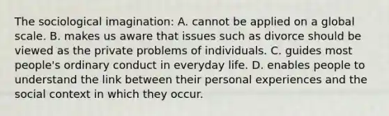 The sociological imagination: A. cannot be applied on a global scale. B. makes us aware that issues such as divorce should be viewed as the private problems of individuals. C. guides most people's ordinary conduct in everyday life. D. enables people to understand the link between their personal experiences and the social context in which they occur.