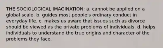 THE SOCIOLOGICAL IMAGINATION: a. cannot be applied on a global scale. b. guides most people's ordinary conduct in everyday life. c. makes us aware that issues such as divorce should be viewed as the private problems of individuals. d. helps individuals to understand the true origins and character of the problems they face.