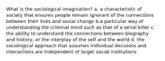 What is the sociological imagination? a. a characteristic of society that ensures people remain ignorant of the connections between their lives and social change b.a particular way of understanding the criminal mind such as that of a serial killer c. the ability to understand the connections between biography and history, or the interplay of the self and the world d. the sociological approach that assumes individual decisions and interactions are independent of larger social institutions