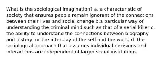 What is the sociological imagination? a. a characteristic of society that ensures people remain ignorant of the connections between their lives and social change b.a particular way of understanding the criminal mind such as that of a serial killer c. the ability to understand the connections between biography and history, or the interplay of the self and the world d. the sociological approach that assumes individual decisions and interactions are independent of larger social institutions