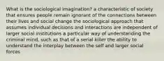 What is the sociological imagination? a characteristic of society that ensures people remain ignorant of the connections between their lives and social change the sociological approach that assumes individual decisions and interactions are independent of larger social institutions a particular way of understanding the criminal mind, such as that of a serial killer the ability to understand the interplay between the self and larger social forces