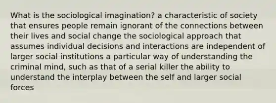 What is the sociological imagination? a characteristic of society that ensures people remain ignorant of the connections between their lives and social change the sociological approach that assumes individual decisions and interactions are independent of larger social institutions a particular way of understanding the criminal mind, such as that of a serial killer the ability to understand the interplay between the self and larger social forces