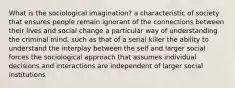 What is the sociological imagination? a characteristic of society that ensures people remain ignorant of the connections between their lives and social change a particular way of understanding the criminal mind, such as that of a serial killer the ability to understand the interplay between the self and larger social forces the sociological approach that assumes individual decisions and interactions are independent of larger social institutions