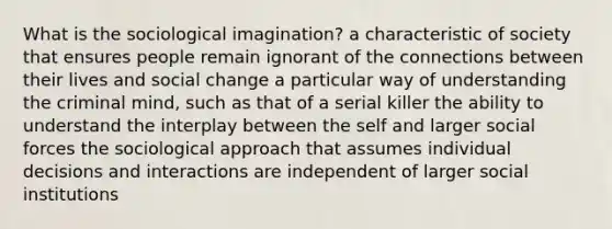 What is the sociological imagination? a characteristic of society that ensures people remain ignorant of the connections between their lives and social change a particular way of understanding the criminal mind, such as that of a serial killer the ability to understand the interplay between the self and larger social forces the sociological approach that assumes individual decisions and interactions are independent of larger social institutions